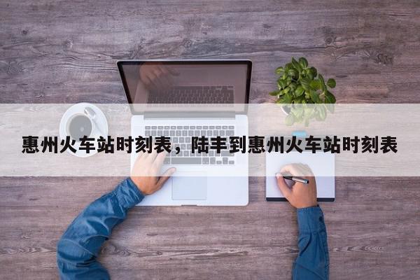 惠州火车站时刻表，陆丰到惠州火车站时刻表-第1张图片-我家生活百科