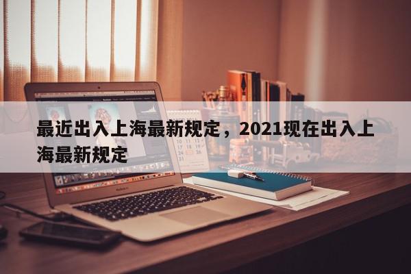 最近出入上海最新规定，2021现在出入上海最新规定-第1张图片-我家生活百科
