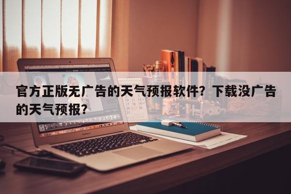 官方正版无广告的天气预报软件？下载没广告的天气预报？-第1张图片-我家生活百科