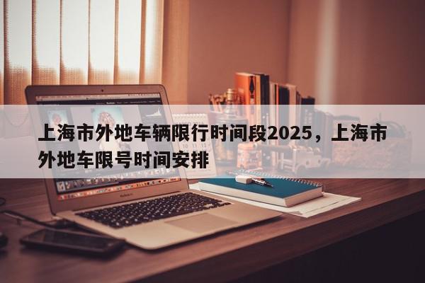 上海市外地车辆限行时间段2025，上海市外地车限号时间安排-第1张图片-我家生活百科