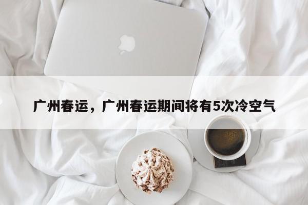 广州春运，广州春运期间将有5次冷空气-第1张图片-我家生活百科
