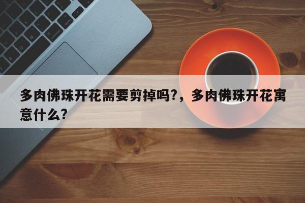 多肉佛珠开花需要剪掉吗?，多肉佛珠开花寓意什么?-第1张图片-我家生活百科
