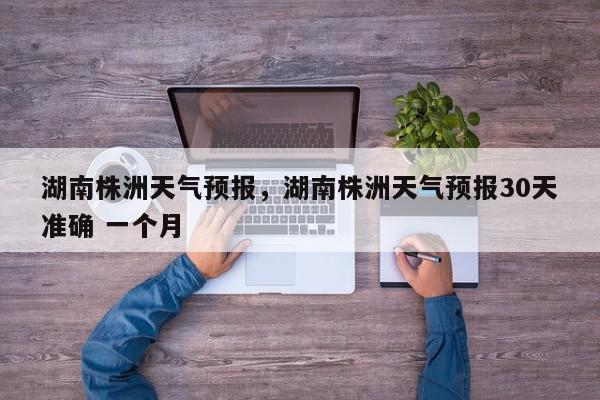 湖南株洲天气预报，湖南株洲天气预报30天准确 一个月-第1张图片-我家生活百科