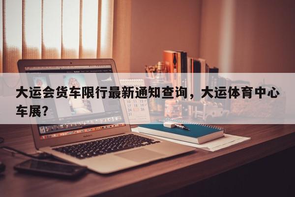 大运会货车限行最新通知查询，大运体育中心车展？-第1张图片-我家生活百科