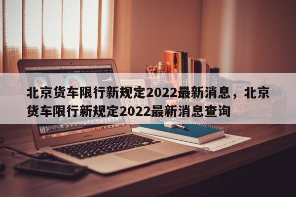 北京货车限行新规定2022最新消息，北京货车限行新规定2022最新消息查询-第1张图片-我家生活百科