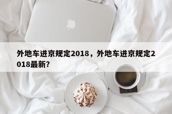外地车进京规定2018，外地车进京规定2018最新？-第1张图片-我家生活百科