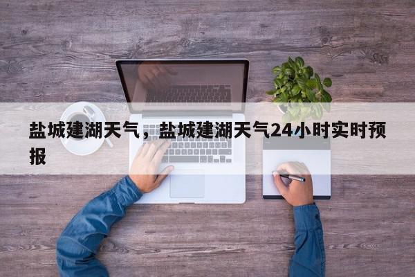 盐城建湖天气，盐城建湖天气24小时实时预报-第1张图片-我家生活百科