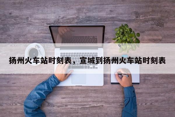 扬州火车站时刻表，宣城到扬州火车站时刻表-第1张图片-我家生活百科
