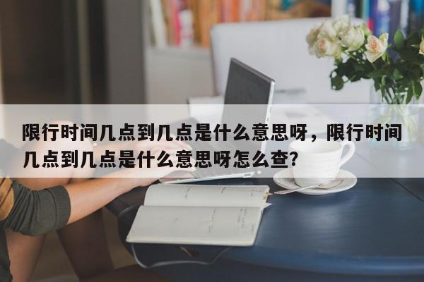 限行时间几点到几点是什么意思呀，限行时间几点到几点是什么意思呀怎么查？-第1张图片-我家生活百科