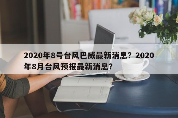 2020年8号台风巴威最新消息？2020年8月台风预报最新消息？-第1张图片-我家生活百科
