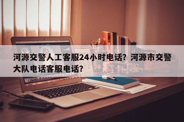河源交警人工客服24小时电话？河源市交警大队电话客服电话？-第1张图片-我家生活百科