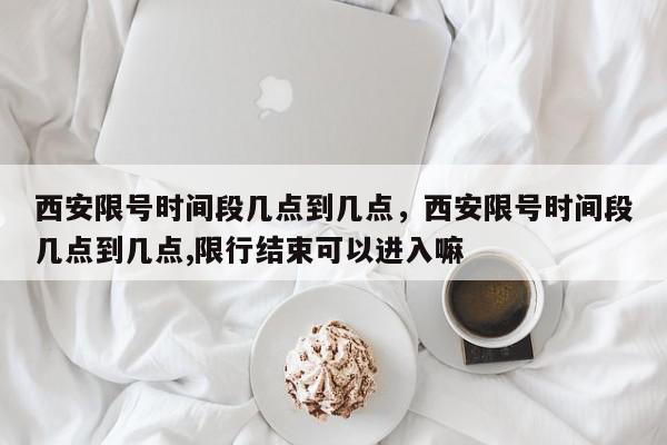 西安限号时间段几点到几点，西安限号时间段几点到几点,限行结束可以进入嘛-第1张图片-我家生活百科