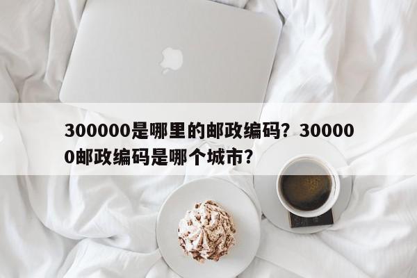 300000是哪里的邮政编码？300000邮政编码是哪个城市？-第1张图片-我家生活百科