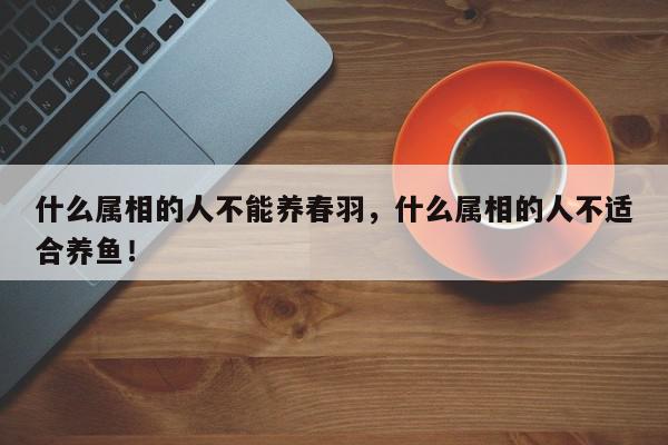 什么属相的人不能养春羽，什么属相的人不适合养鱼！-第1张图片-我家生活百科