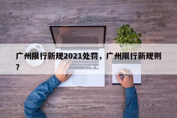 广州限行新规2021处罚，广州限行新规则？-第1张图片-我家生活百科