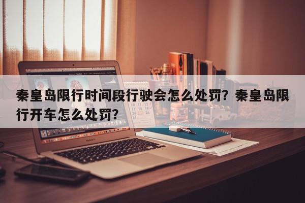 秦皇岛限行时间段行驶会怎么处罚？秦皇岛限行开车怎么处罚？-第1张图片-我家生活百科