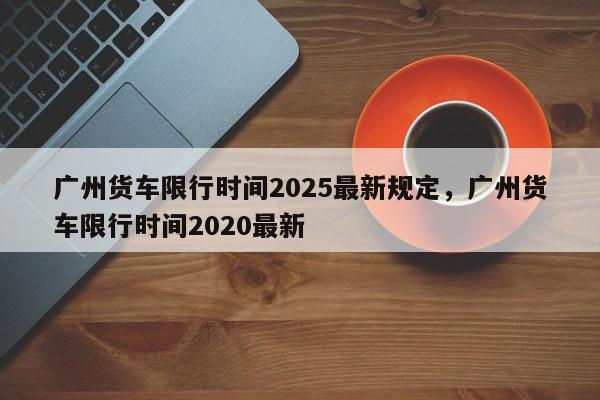 广州货车限行时间2025最新规定，广州货车限行时间2020最新-第1张图片-我家生活百科
