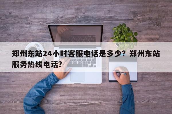 郑州东站24小时客服电话是多少？郑州东站服务热线电话？-第1张图片-我家生活百科