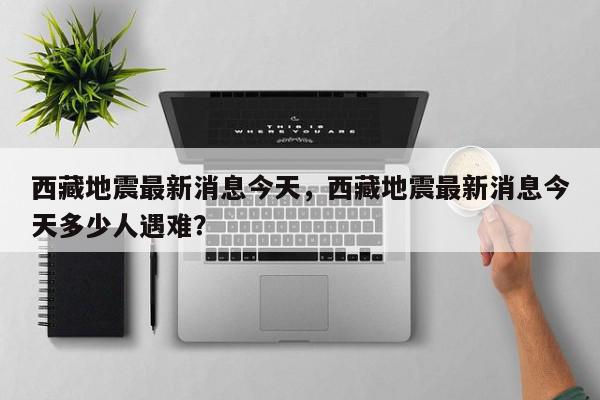 西藏地震最新消息今天，西藏地震最新消息今天多少人遇难？-第1张图片-我家生活百科