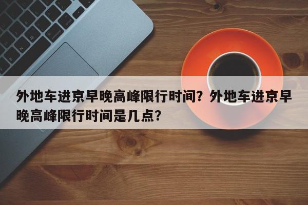 外地车进京早晚高峰限行时间？外地车进京早晚高峰限行时间是几点？-第1张图片-我家生活百科