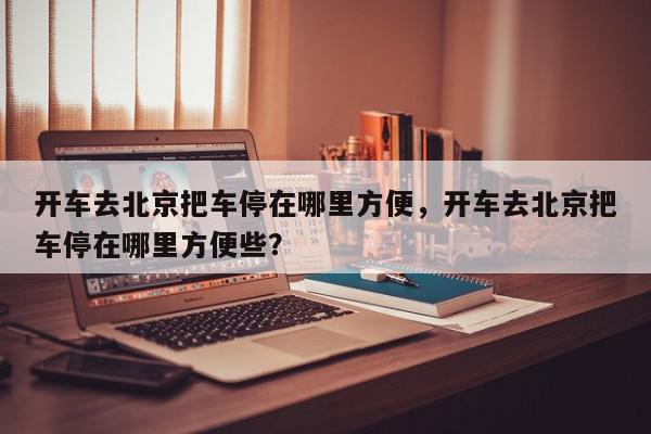 开车去北京把车停在哪里方便，开车去北京把车停在哪里方便些？-第1张图片-我家生活百科