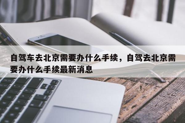自驾车去北京需要办什么手续，自驾去北京需要办什么手续最新消息-第1张图片-我家生活百科