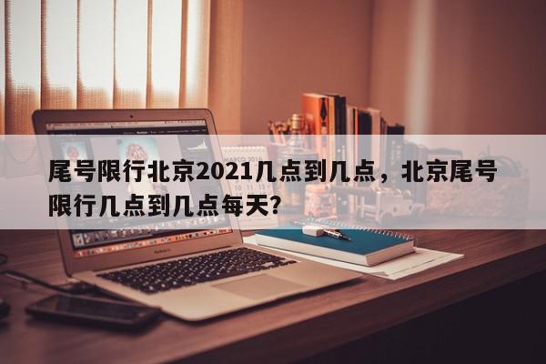 尾号限行北京2021几点到几点，北京尾号限行几点到几点每天？-第1张图片-我家生活百科