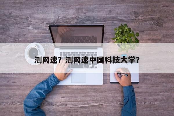 测网速？测网速中国科技大学？-第1张图片-我家生活百科
