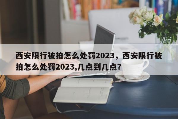 西安限行被拍怎么处罚2023，西安限行被拍怎么处罚2023,几点到几点？-第1张图片-我家生活百科