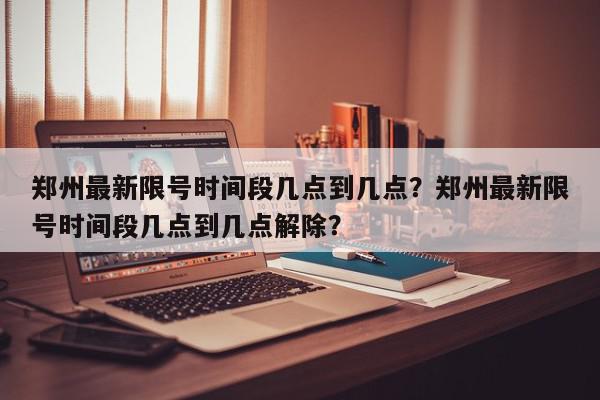 郑州最新限号时间段几点到几点？郑州最新限号时间段几点到几点解除？-第1张图片-我家生活百科