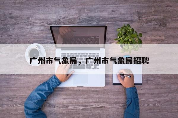 广州市气象局，广州市气象局招聘-第1张图片-我家生活百科