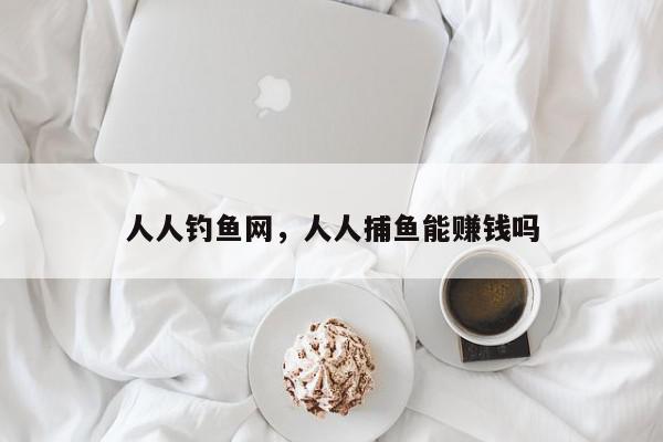 人人钓鱼网，人人捕鱼能赚钱吗-第1张图片-我家生活百科