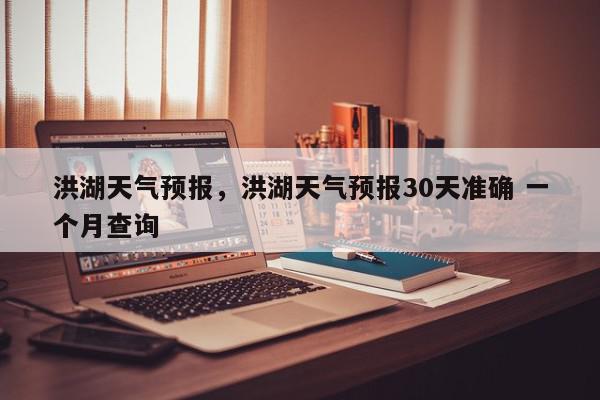 洪湖天气预报，洪湖天气预报30天准确 一个月查询-第1张图片-我家生活百科