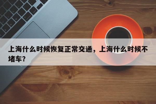 上海什么时候恢复正常交通，上海什么时候不堵车？-第1张图片-我家生活百科