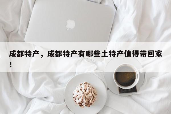 成都特产，成都特产有哪些土特产值得带回家！-第1张图片-我家生活百科