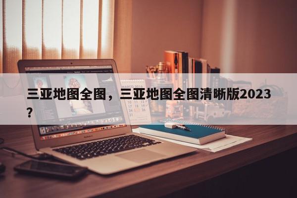 三亚地图全图，三亚地图全图清晰版2023？-第1张图片-我家生活百科