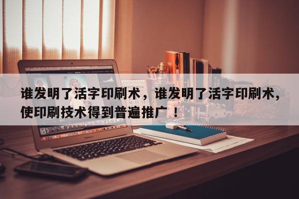 谁发明了活字印刷术，谁发明了活字印刷术,使印刷技术得到普遍推广 ！-第1张图片-我家生活百科