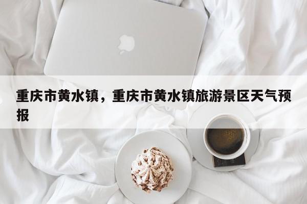 重庆市黄水镇，重庆市黄水镇旅游景区天气预报-第1张图片-我家生活百科