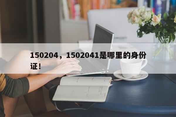 150204，1502041是哪里的身份证！-第1张图片-我家生活百科