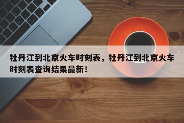 牡丹江到北京火车时刻表，牡丹江到北京火车时刻表查询结果最新！-第1张图片-我家生活百科