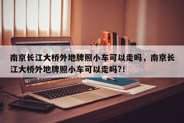 南京长江大桥外地牌照小车可以走吗，南京长江大桥外地牌照小车可以走吗?！-第1张图片-我家生活百科