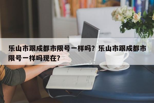 乐山市跟成都市限号一样吗？乐山市跟成都市限号一样吗现在？-第1张图片-我家生活百科