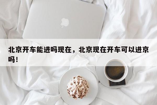 北京开车能进吗现在，北京现在开车可以进京吗！-第1张图片-我家生活百科