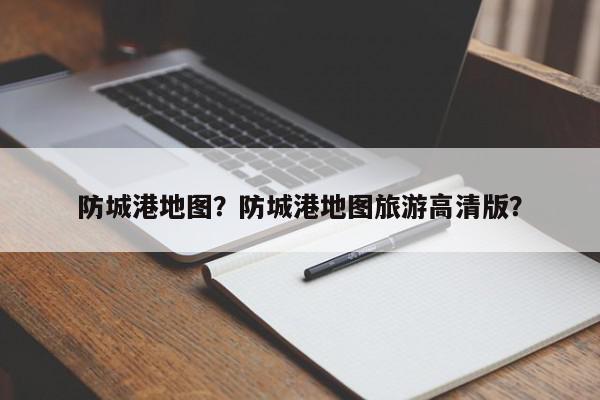 防城港地图？防城港地图旅游高清版？-第1张图片-我家生活百科