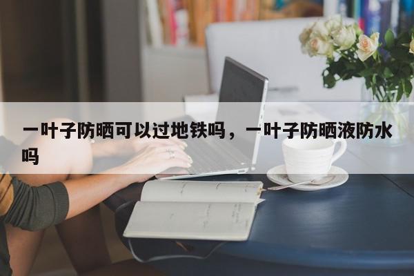一叶子防晒可以过地铁吗，一叶子防晒液防水吗-第1张图片-我家生活百科