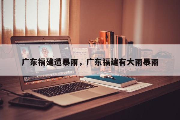 广东福建遭暴雨，广东福建有大雨暴雨-第1张图片-我家生活百科