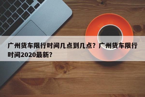 广州货车限行时间几点到几点？广州货车限行时间2020最新？-第1张图片-我家生活百科