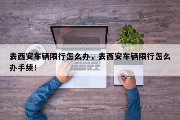 去西安车辆限行怎么办，去西安车辆限行怎么办手续！-第1张图片-我家生活百科