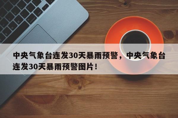 中央气象台连发30天暴雨预警，中央气象台连发30天暴雨预警图片！-第1张图片-我家生活百科