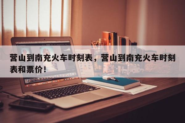 营山到南充火车时刻表，营山到南充火车时刻表和票价！-第1张图片-我家生活百科